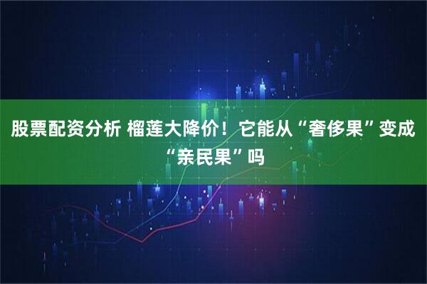 股票配资分析 榴莲大降价！它能从“奢侈果”变成“亲民果”吗