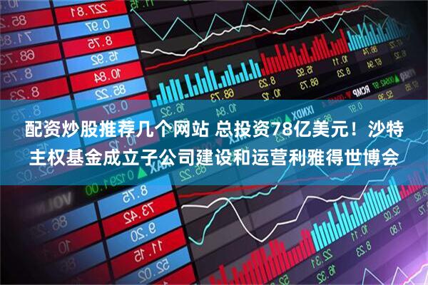 配资炒股推荐几个网站 总投资78亿美元！沙特主权基金成立子公司建设和运营利雅得世博会