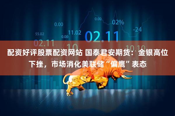 配资好评股票配资网站 国泰君安期货：金银高位下挫，市场消化美联储“偏鹰”表态