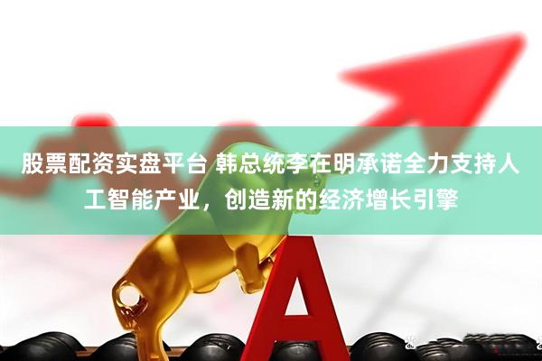 股票配资实盘平台 韩总统李在明承诺全力支持人工智能产业，创造新的经济增长引擎