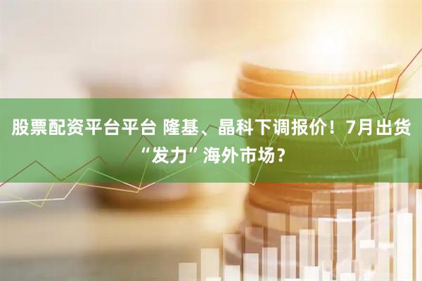 股票配资平台平台 隆基、晶科下调报价！7月出货“发力”海外市场？