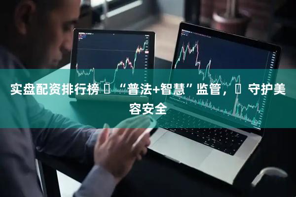 实盘配资排行榜 ‌“普法+智慧”监管，‌守护美容安全
