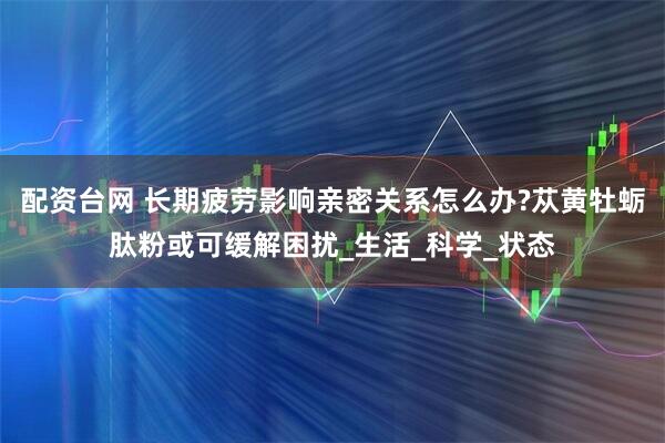 配资台网 长期疲劳影响亲密关系怎么办?苁黄牡蛎肽粉或可缓解困扰_生活_科学_状态