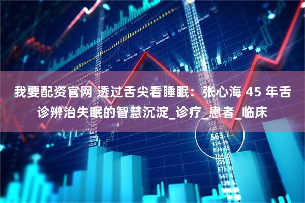 我要配资官网 透过舌尖看睡眠：张心海 45 年舌诊辨治失眠的智慧沉淀_诊疗_患者_临床