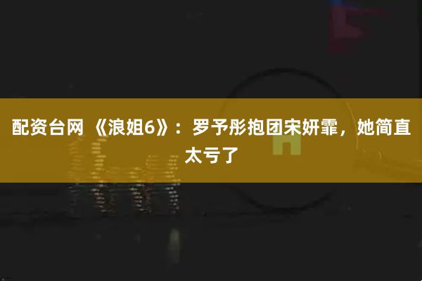 配资台网 《浪姐6》：罗予彤抱团宋妍霏，她简直太亏了
