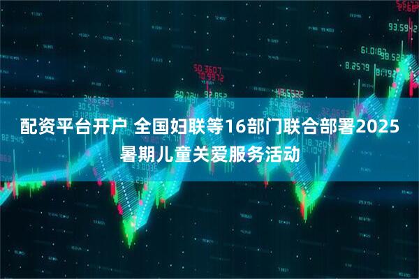 配资平台开户 全国妇联等16部门联合部署2025暑期儿童关爱服务活动