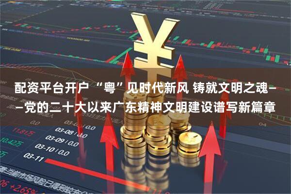 配资平台开户 “粤”见时代新风 铸就文明之魂——党的二十大以来广东精神文明建设谱写新篇章