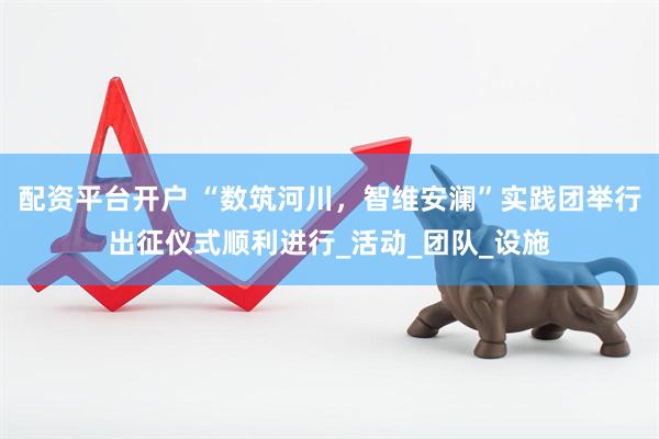 配资平台开户 “数筑河川，智维安澜”实践团举行出征仪式顺利进行_活动_团队_设施