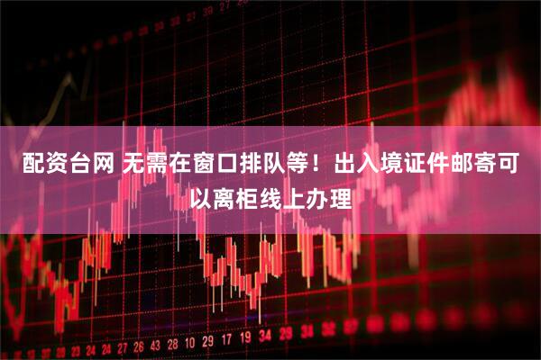 配资台网 无需在窗口排队等！出入境证件邮寄可以离柜线上办理
