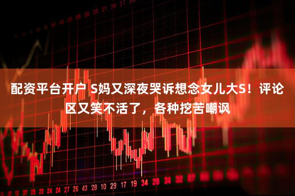 配资平台开户 S妈又深夜哭诉想念女儿大S！评论区又笑不活了，各种挖苦嘲讽