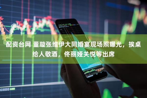 配资台网 董璇张维伊大同婚宴现场照曝光，挨桌给人敬酒，佟丽娅关悦等出席
