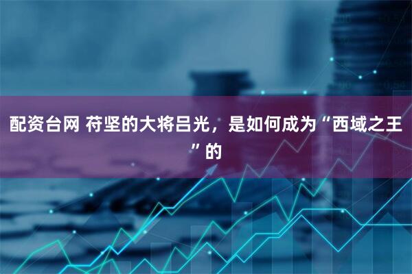 配资台网 苻坚的大将吕光，是如何成为“西域之王”的