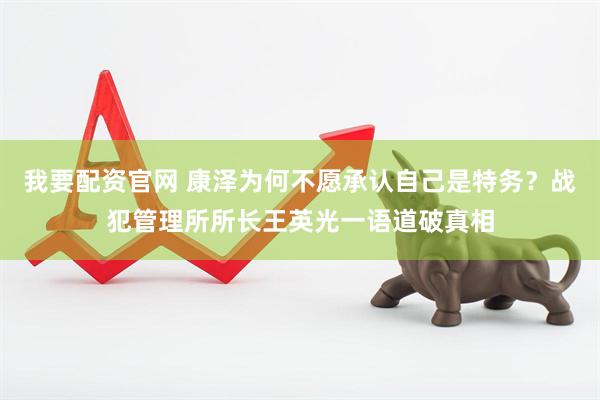 我要配资官网 康泽为何不愿承认自己是特务？战犯管理所所长王英光一语道破真相