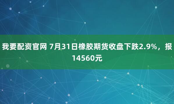 我要配资官网 7月31日橡胶期货收盘下跌2.9%，报14560元