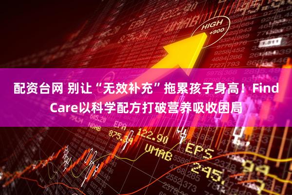 配资台网 别让“无效补充”拖累孩子身高！FindCare以科学配方打破营养吸收困局